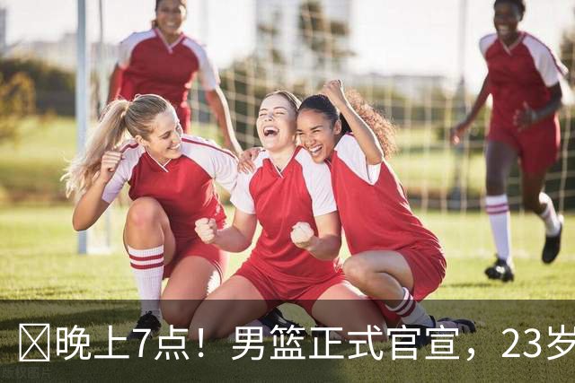 ‍晚上7点！男篮正式官宣，23岁天才锋线离队，恐成下一个丁彦雨航