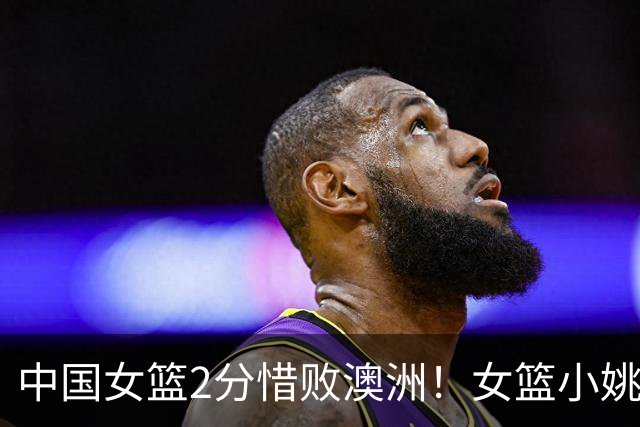 中国女篮2分惜败澳洲！女篮小姚明狂砍28+10+1+4，后卫线不及格，球迷：李梦张茹回归！