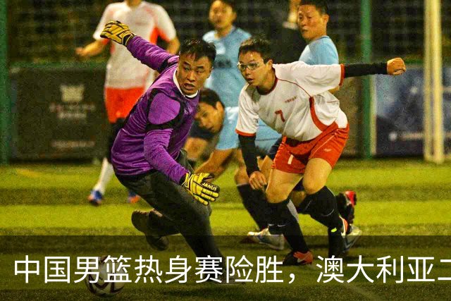中国男篮热身赛险胜，澳大利亚二线阵容出战，郭士强三大目标曝光