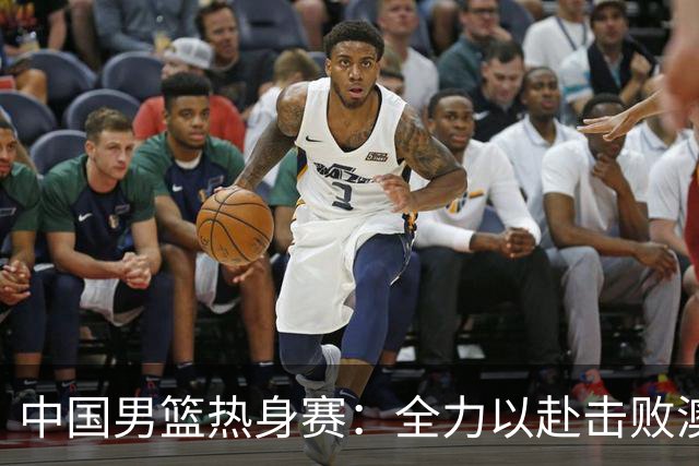 中国男篮热身赛：全力以赴击败澳大利亚，郭士强打造双塔阵容，央视直播
