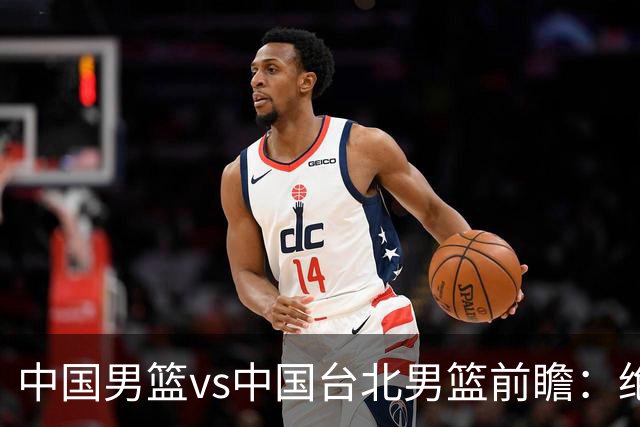 中国男篮vs中国台北男篮前瞻：绝境一战已无退路 杨瀚森率队全力争胜
