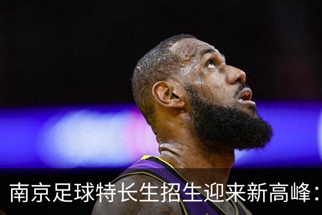 南京足球特长生招生迎来新高峰：511个名额让梦想更近一步！