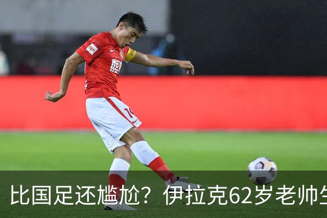 比国足还尴尬？伊拉克62岁老帅生无可恋：0-5耻辱 3连败丢12球出局