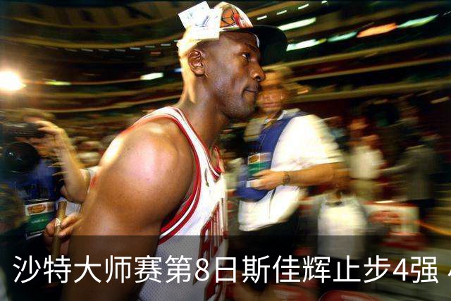 沙特大师赛第8日斯佳辉止步4强 小特马叔将争冠