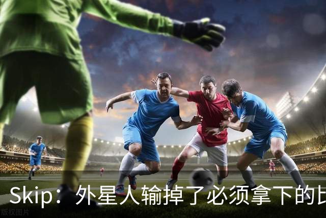 Skip：外星人输掉了必须拿下的比赛 他还要在麦迪逊疯人院打两场